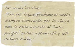 Leonardo Da Vinci
"Una vez hayas probado el vuelo siempre caminarás por la Tierra con la vista mirando al Cielo, porque ya has estado allí y allí deseas volver." 